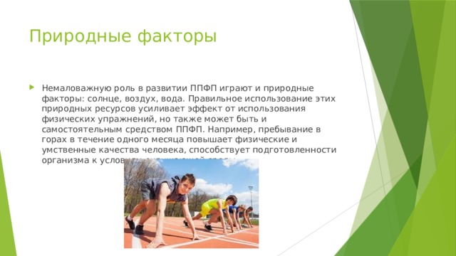 Природные факторы Немаловажную роль в развитии ППФП играют и природные факторы: солнце, воздух, вода. Правильное использование этих природных ресурсов усиливает эффект от использования физических упражнений, но также может быть и самостоятельным средством ППФП. Например, пребывание в горах в течение одного месяца повышает физические и умственные качества человека, способствует подготовленности организма к условиям окружающей среды. 