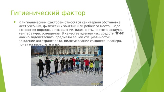 Гигиенический фактор К гигиеническим факторам относятся санитарная обстановка мест учебных, физических занятий или рабочего места. Сюда относятся: порядок в помещении, влажность, чистота воздуха, температура, освещение. В качестве адекватных средств ППФП можно задействовать предметы вашей специальности: вождение автотранспорта, пилотирование самолета, планера, полет на вертолете и др. 