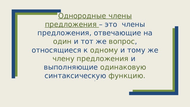 Однородные члены предложения – это члены предложения, отвечающие на один и тот же вопрос , относящиеся к одному и тому же члену предложения и выполняющие одинаковую синтаксическую функцию.  .  