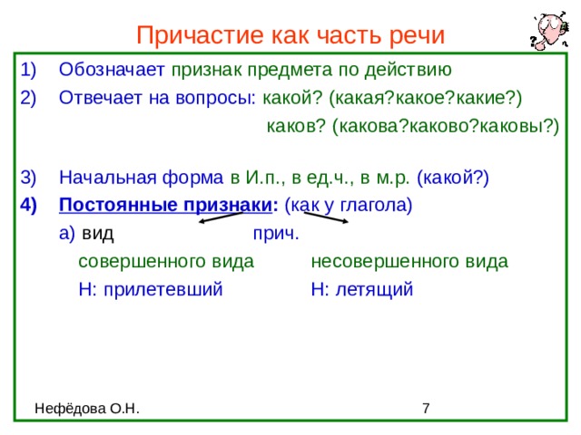 Причастие как часть речи Обозначает признак предмета по действию Отвечает на вопросы: какой? (какая?какое?какие?)  каков? (какова?каково?каковы?)   каков? (какова?каково?каковы?)   каков? (какова?каково?каковы?)   каков? (какова?каково?каковы?)   каков? (какова?каково?каковы?)  Начальная форма в И.п., в ед.ч., в м.р. (какой?) Постоянные признаки : (как у глагола)  а) вид    прич.   совершенного вида  несовершенного вида   Н: прилетевший   Н: летящий 