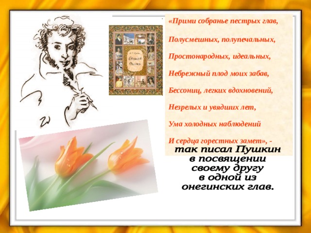 «Прими собранье пестрых глав,   Полусмешных, полупечальных,   Простонародных, идеальных,   Небрежный плод моих забав,   Бессониц, легких вдохновений,   Незрелых и увядших лет,   Ума холодных наблюдений   И сердца горестных замет», - 
