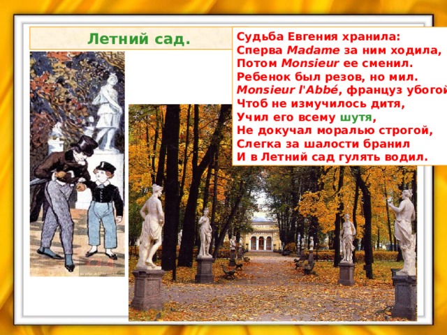  Летний сад.  Судьба Евгения хранила:  Сперва Madame за ним ходила,  Потом Monsieur ее сменил.  Ребенок был резов, но мил.  Monsieur l'Abbé , француз убогой,  Чтоб не измучилось дитя,  Учил его всему шутя ,  Не докучал моралью строгой,  Слегка за шалости бранил  И в Летний сад гулять водил. 