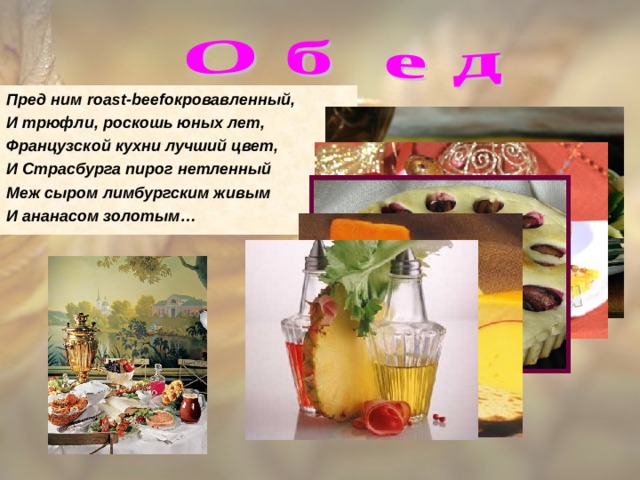 Пред ним roast-beef окровавленный, И трюфли, роскошь юных лет, Французской кухни лучший цвет, И Страсбурга пирог нетленный Меж сыром лимбургским живым И ананасом золотым… 