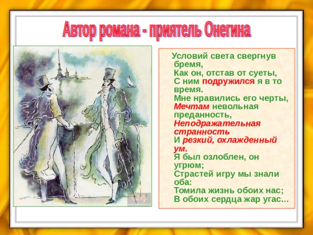  Условий света свергнув бремя,  Как он, отстав от суеты,   С ним  подружился  я в то время.  Мне нравились его черты,   Мечтам  невольная преданность,  Неподражательная странность  И резкий, охлажденный ум.  Я был озлоблен, он угрюм;  Страстей игру мы знали оба:  Томила жизнь обоих нас;  В обоих сердца жар угас…  