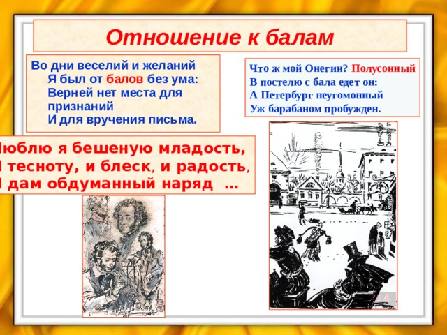 Отношение к балам Во дни веселий и желаний  Я был от балов без ума:  Верней нет места для признаний  И для вручения письма. Что ж мой Онегин? Полусонный  В постелю с бала едет он:  А Петербург неугомонный  Уж барабаном пробужден. Люблю я бешеную младость,  И тесноту, и блеск , и радость , И дам обдуманный наряд … 