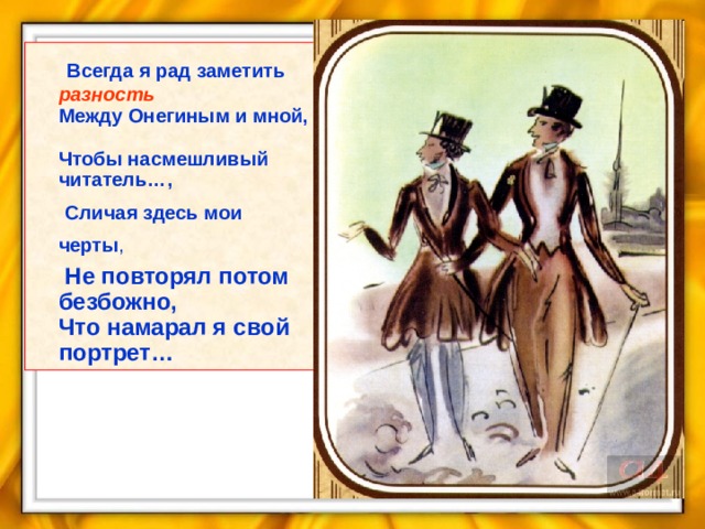 Всегда я рад заметить разность  Между Онегиным и мной,  Чтобы насмешливый читатель…,  Сличая здесь мои черты ,  Не повторял потом безбожно,  Что намарал я свой портрет…  