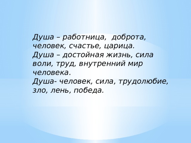 Душа – работница, доброта, человек, счастье, царица. Душа – достойная жизнь, сила воли, труд, внутренний мир человека. Душа- человек, сила, трудолюбие, зло, лень, победа. 