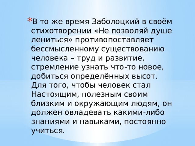 В то же время Заболоцкий в своём стихотворении «Не позволяй душе лениться» противопоставляет бессмысленному существованию человека – труд и развитие, стремление узнать что-то новое, добиться определённых высот. Для того, чтобы человек стал Настоящим, полезным своим близким и окружающим людям, он должен овладевать какими-либо знаниями и навыками, постоянно учиться. 