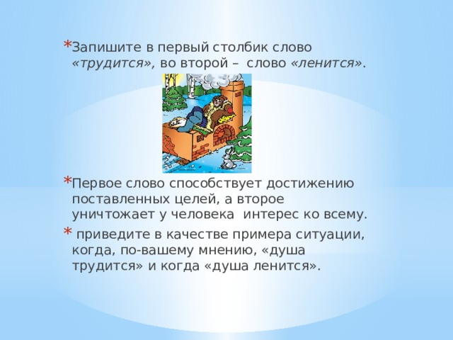 Запишите  в первый столбик слово «трудится», во второй – слово «ленится» . Первое слово способствует достижению поставленных целей, а второе уничтожает у человека интерес ко всему.  приведите в качестве примера ситуации, когда, по-вашему мнению, «душа трудится» и когда «душа ленится». 