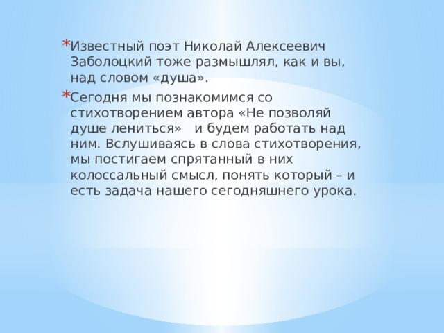Известный поэт Николай Алексеевич Заболоцкий тоже размышлял, как и вы, над словом «душа». Сегодня мы познакомимся со стихотворением автора «Не позволяй душе лениться» и будем работать над ним. Вслушиваясь в слова стихотворения, мы постигаем спрятанный в них колоссальный смысл, понять который – и есть задача нашего сегодняшнего урока. 