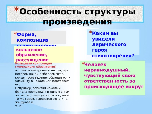 Особенность структуры произведения Каким вы увидели лирического героя стихотворения? Форма, композиция стихотворения кольцевое обрамление, рассуждение Кольцевая композиция (композиция обрамления) – Человек неравнодушный, чувствующий свою ответственность за происходящее вокруг это такое построение текста, при котором какой-либо элемент в конце произведения обращается к элементу в начале или повторяет его.  Например, события начала и финала происходят в одном и том же месте, в них участвуют одни и те же герои, говорится одна и та же фраза и т. п. 