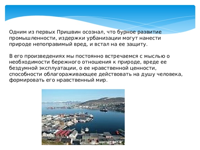 Одним из первых Пришвин осознал, что бурное развитие промышленности, издержки урбанизации могут нанести природе непоправимый вред, и встал на ее защиту.   В его произведениях мы постоянно встречаемся с мыслью о необходимости бережного отношения к природе, вреде ее бездумной эксплуатации, о ее нравственной ценности, способности облагораживающее действовать на душу человека, формировать его нравственный мир. 