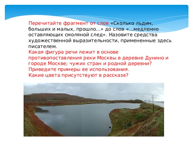 Перечитайте фрагмент от слов «Сколько льдин, больших и малых, прошло...» до слов «...медленно оставляющих смоляной след». Назовите средства художественной выразительности, примененные здесь писателем. Какая фигура речи лежит в основе противопоставления реки Москвы в деревне Дунино и городе Москве; чужих стран и родной деревни? Приведите примеры ее использования. Какие цвета присутствуют в рассказе? 
