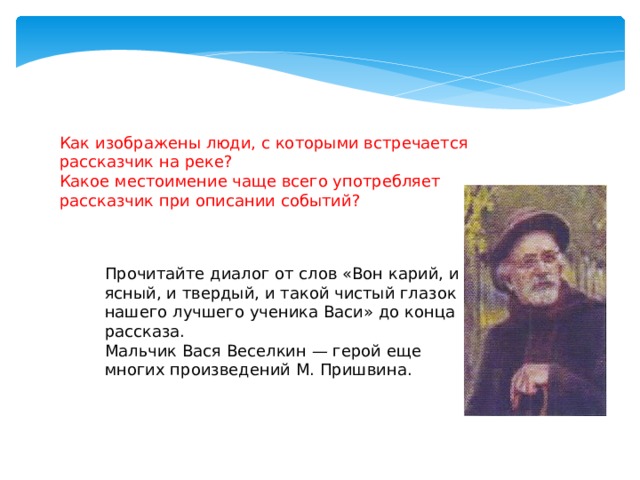 Как изображены люди, с которыми встречается рассказчик на реке? Какое местоимение чаще всего употребляет рассказчик при описании событий? Прочитайте диалог от слов «Вон карий, и ясный, и твердый, и такой чистый глазок нашего лучшего ученика Васи» до конца рассказа. Мальчик Вася Веселкин — герой еще многих произведений М. Пришвина.   