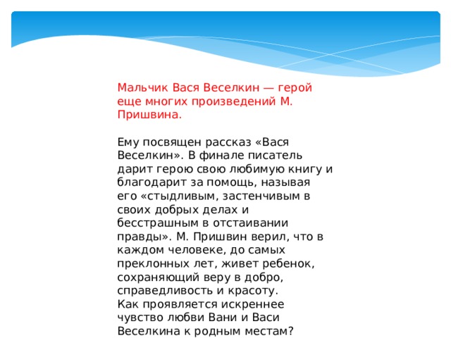 Мальчик Вася Веселкин — герой еще многих произведений М. Пришвина.   Ему посвящен рассказ «Вася Веселкин». В финале писатель дарит герою свою любимую книгу и благодарит за помощь, называя его «стыдливым, застенчивым в своих добрых делах и бесстрашным в отстаивании правды». М. Пришвин верил, что в каждом человеке, до самых преклонных лет, живет ребенок, сохраняющий веру в добро, справедливость и красоту. Как проявляется искреннее чувство любви Вани и Васи Веселкина к родным местам? 