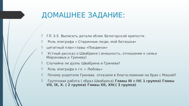 ДОМАШНЕЕ ЗАДАНИЕ: ГЛ. 3-5 Выписать детали облик Белогорской крепости .  Роль эпиграфа « Старинные люди, мой батюшка» цитатный план главы «Поединок»  Устный рассказ о Швабрине ( внешность, отношение к семье Мироновых,к Гриневу) Случайна ли дуэль Швабрина и Гринева?  Роль эпиграфа к гл. « Любовь»  Почему родители Гринева отказали в благословении на брак с Машей?  Групповая работа ( образ Швабрина) Главы III и IV( 1 группа) Главы VII, IX, X. ( 2 группа) Главы XII, XIV.( 3 группа) 