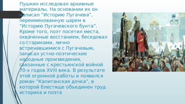 Пушкин исследовал архивные материалы. На основании их он написал “Историю Пугачева”, переименованную царем в “Историю Пугачевского бунта”. Кроме того, поэт посетил места, охваченные восстанием, беседовал со стариками, лично встречавшимися с Пугачевым, записал устно-поэтические народные произведения, связанные с крестьянской войной 70-х годов ХVIII века. В результате этой огромной работы и появился роман “Капитанская дочка”, в которой блестяще объединен труд историка и поэта 