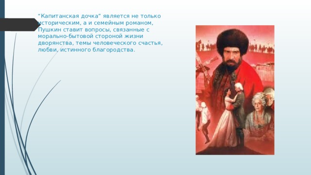 “ Капитанская дочка” является не только историческим, а и семейным романом, Пушкин ставит вопросы, связанные с морально-бытовой стороной жизни дворянства, темы человеческого счастья, любви, истинного благородства.   
