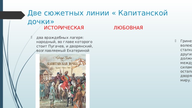 Две сюжетных линии « Капитанской дочки» ИСТОРИЧЕСКАЯ  ЛЮБОВНАЯ два враждебных лагеря: народный, во главе которого стоит Пугачев, и дворянский, возглавляемый Екатериной Гринев и Маша Миронова – волею обстоятельств сталкиваются и с тем и другим лагерем. Они должны были сделать выбор между двумя борющимися силами. Они его и сделали: остались верными дворянско-помещичьему миру. 