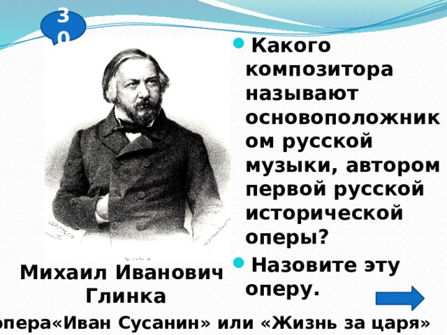 30 Какого композитора называют основоположником русской музыки, автором первой русской исторической  оперы? Назовите эту оперу. Михаил Иванович  Глинка опера«Иван Сусанин» или «Жизнь за царя» 