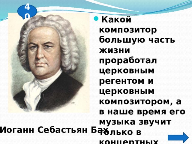 40 Какой композитор большую часть жизни проработал церковным регентом и церковным композитором, а в наше время его музыка звучит только в концертных залах? Иоганн Себастьян Бах 