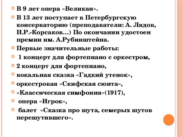 В 9 лет опера «Великан». В 13 лет поступает в Петербургскую консерваторию (преподаватели: А. Лядов, Н.Р.-Корсаков…) По окончании удостоен премии им. А.Рубинштейна. Первые значительные работы:  1 концерт для фортепиано с оркестром, 2 концерт для фортепиано, вокальная сказка «Гадкий утенок», оркестровая «Скифская сюита», «Классическая симфония»(1917),  опера «Игрок»,  балет «Сказка про шута, семерых шутов перешутившего». 