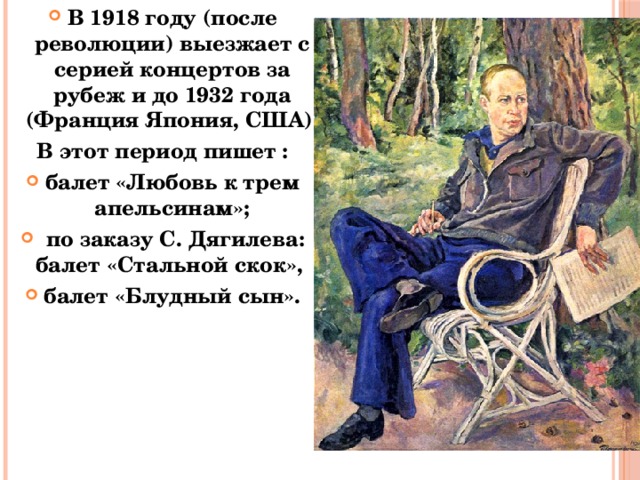 В 1918 году (после революции) выезжает с серией концертов за рубеж и до 1932 года (Франция Япония, США). В этот период пишет : балет «Любовь к трем апельсинам»;  по заказу С. Дягилева: балет «Стальной скок», балет «Блудный сын». 