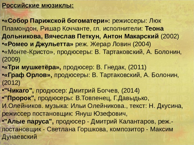 Российские мюзиклы:  «Собор Парижской богоматери»: режиссеры: Люк Пламондон, Ришар Коччанте, гл. исполнители: Теона Дольникова, Вячеслав Петкун, Антон Макарский (2002) «Ромео и Джульетта» реж. Жерар Ловин (2004) «Монте-Кристо», продюсеры: В. Тартаковский, А. Болонин, (2009) «Три мушкетёра», продюсер: В. Гнедак, (2011) «Граф Орлов», продюсеры: В. Тартаковский, А. Болонин, (2012) 