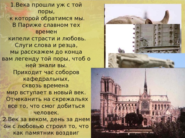 1.Века прошли уж с той поры,  к которой обратимся мы. В Париже славном тех времен  кипели страсти и любовь. Слуги слова и резца,  мы расскажем до конца вам легенду той поры, чтоб о ней знали вы. Приходит час соборов кафедральных, сквозь времена мир вступает в новый век.  Отчеканить на скрежальях все то, что смог добиться человек. 2.Век за веком, день за днем он с любовью строил то, что как памятник воздвиг творенье щедрых рук своих. Лишь поэт, лишь трубадур, лишь создатели скульптур показать нам всем смогли лучший мир для земли. Горгульи- водостоки 