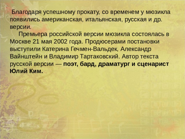  Благодаря успешному прокату, со временем у мюзикла появились американская, итальянская, русская и др. версии.  Премьера российской версии мюзикла состоялась в Москве 21 мая 2002 года. Продюсерами постановки выступили Катерина Гечмен-Вальдек, Александр Вайнштейн и Владимир Тартаковский. Автор текста русской версии — поэт, бард, драматург и сценарист Юлий Ким.  