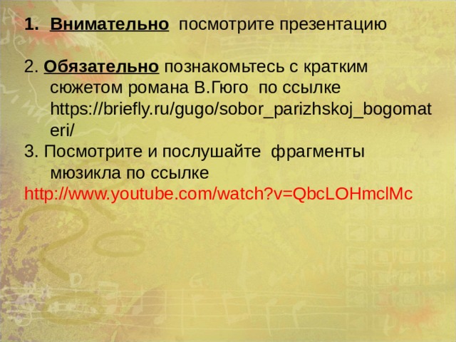 Внимательно посмотрите презентацию 2. Обязательно познакомьтесь с кратким сюжетом романа В.Гюго по ссылке https://briefly.ru/gugo/sobor_parizhskoj_bogomateri/ 3. Посмотрите и послушайте фрагменты мюзикла по ссылке http://www.youtube.com/watch?v=QbcLOHmclMc 