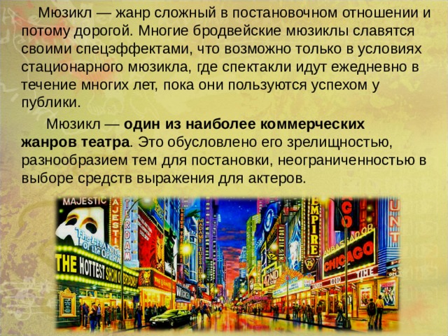  Мюзикл — жанр сложный в постановочном отношении и потому дорогой. Многие бродвейские мюзиклы славятся своими спецэффектами, что возможно только в условиях стационарного мюзикла, где спектакли идут ежедневно в течение многих лет, пока они пользуются успехом у публики.  Мюзикл — один из наиболее коммерческих жанров театра . Это обусловлено его зрелищностью, разнообразием тем для постановки, неограниченностью в выборе средств выражения для актеров. 