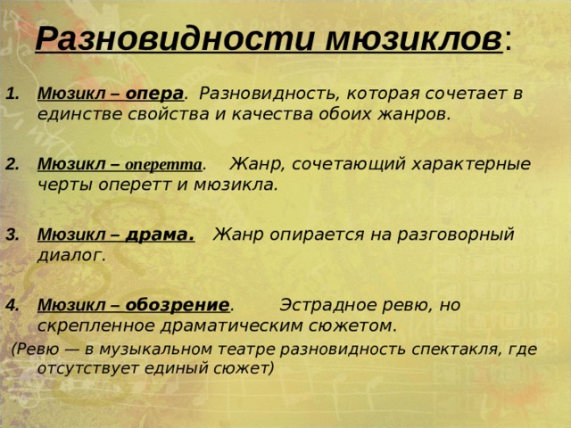 Разновидности мюзиклов : Мюзикл – опера .  Разновидность, которая сочетает в единстве свойства и качества обоих жанров.  Мюзикл – оперетта . Жанр, сочетающий характерные черты оперетт и мюзикла.  Мюзикл – драма.  Жанр опирается на разговорный диалог.   Мюзикл – обозрение . Эстрадное ревю, но скрепленное драматическим сюжетом.  (Ревю — в музыкальном театре разновидность спектакля, где отсутствует единый сюжет)  