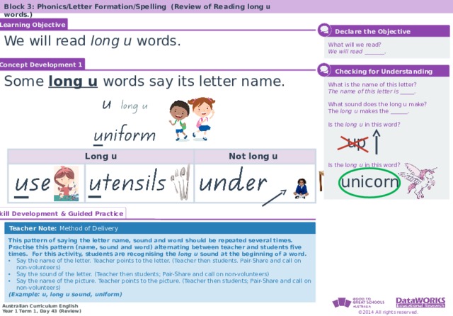 Block 3: Phonics/Letter Formation/Spelling (Review of Reading long u words.) Learning Objective Solving Math Problems 1  Determine what the question is asking. 2  Determine the math concept required. 3  Determine relevant information. 4  Solve the problem, then interpret the answer. 5  Check the reasonableness of your answer.  Declare the Objective We will read long u words. What will we read? We will read _______. Concept Development 1  Checking for Understanding Some long u  words  say its letter name. What is the name of this letter? The name of this letter is _____. What sound does the long u make? The long u makes the ______. Is the long u in this word? Is the l ong u in this word? up Long u Not long u unicorn Solving Math Problems 1  What am I trying to find? 2  What do I know about this idea? 3  What amounts do I know? 4  Solve the problem or answer the question. 5  Did I answer all parts of the question? Skill Development & Guided Practice Teacher Note: Method of Delivery This pattern of saying the letter name, sound and word should be repeated several times. Practise this pattern (name, sound and word) alternating between teacher and students five times. For this activity, students are recognising the long u sound at the beginning of a word. Say the name of the letter. Teacher points to the letter. (Teacher then students. Pair-Share and call on non-volunteers) Say the sound of the letter. (Teacher then students; Pair-Share and call on non-volunteers) Say the name of the picture. Teacher points to the picture. (Teacher then students; Pair-Share and call on non-volunteers) (Example: u, long u sound, uniform)  