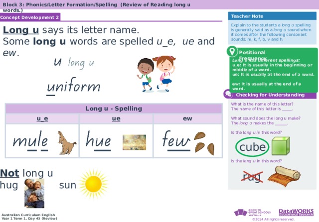 Block 3: Phonics/Letter Formation/Spelling (Review of Reading long u words.) Teacher Note Concept Development 2 Solving Math Problems 1  Determine what the question is asking. 2  Determine the math concept required. 3  Determine relevant information. 4  Solve the problem, then interpret the answer. 5  Check the reasonableness of your answer. Explain to the students a long u spelling is generally said as a long u sound when it comes after the following consonant sounds: m, k, f, b, v and h. Long u  says its letter name. Some long u words  are spelled u_e, ue and ew . Long u has different spellings: u_e: It is usually in the beginning or middle of a word. ue: It is usually at the end of a word. ew: It is usually at the end of a word. Positional Frequency  Checking for Understanding What is the name of this letter? The name of this letter is _____. What sound does the long u make? The long u makes the ______. Is the l ong u i n this word? Is the long u in this word? Long u - Spelling u_e ue ew Solving Math Problems 1  What am I trying to find? 2  What do I know about this idea? 3  What amounts do I know? 4  Solve the problem or answer the question. 5  Did I answer all parts of the question? When a vowel makes a long sound, it’s the same sound as its name. When two vowels go walking, the first one does the talking. cube Not  long u hug sun rug  