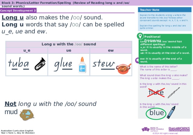 Block 3: Phonics/Letter Formation/Spelling (Review of Reading long u and /oo/ sound words.) Teacher Note Concept Development 3 Solving Math Problems 1  Determine what the question is asking. 2  Determine the math concept required. 3  Determine relevant information. 4  Solve the problem, then interpret the answer. 5  Check the reasonableness of your answer. Explain to the students a long u where the sound transitions into /oo/ follows other consonant sounds except: m, k, f, b, v and h. Explain the spelling for long u and /oo/ are quite similar. Long u  also makes the / oo / sound. Long u words that say / oo /  can be spelled u_e , ue and ew . Long u with the /oo/ sound has different spellings: u_e: It is usually in the middle of a word. ue: It is usually at the end of a word. ew: It is usually at the end of a word. Positional Frequency Long u with the /oo/ sound u_e ue ew  Checking for Understanding What is the name of this letter? The name of this letter is _____.  What sound does the long u also make? The long u also makes the ______. Is the l ong u with the /oo/ sound i n this word? Is the l ong u with the /oo/ sound  i n this word? Solving Math Problems 1  What am I trying to find? 2  What do I know about this idea? 3  What amounts do I know? 4  Solve the problem or answer the question. 5  Did I answer all parts of the question? When a vowel makes a long sound, it’s the same sound as its name. When two vowels go walking, the first one does the talking. flute Not  long u with the /oo/ sound mud blue  