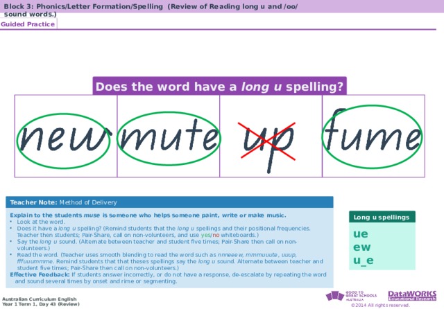 Block 3: Phonics/Letter Formation/Spelling (Review of Reading long u and /oo/ sound words.) Guided Practice Solving Math Problems 1  Determine what the question is asking. 2  Determine the math concept required. 3  Determine relevant information. 4  Solve the problem, then interpret the answer. 5  Check the reasonableness of your answer. Does the word have a long u spelling? Solving Math Problems 1  What am I trying to find? 2  What do I know about this idea? 3  What amounts do I know? 4  Solve the problem or answer the question. 5  Did I answer all parts of the question? Teacher Note: Method of Delivery Explain to the students muse is someone who helps someone paint, write or make music. Look at the word. Does it have a long u spelling? (Remind students that the long u spellings and their positional frequencies. Teacher then students; Pair-Share, call on non-volunteers, and use yes / no whiteboards.) Say the long u sound. (Alternate between teacher and student five times; Pair-Share then call on non-volunteers.) Read the word. (Teacher uses smooth blending to read the word such as nnneeew, mmmuuute, uuup, fffuuummme. Remind students that that theses spellings say the long u sound. Alternate between teacher and student five times; Pair-Share then call on non-volunteers.) Effective Feedback: If students answer incorrectly, or do not have a response, de-escalate by repeating the word and sound several times by onset and rime or segmenting. Long u spellings ue ew u_e 