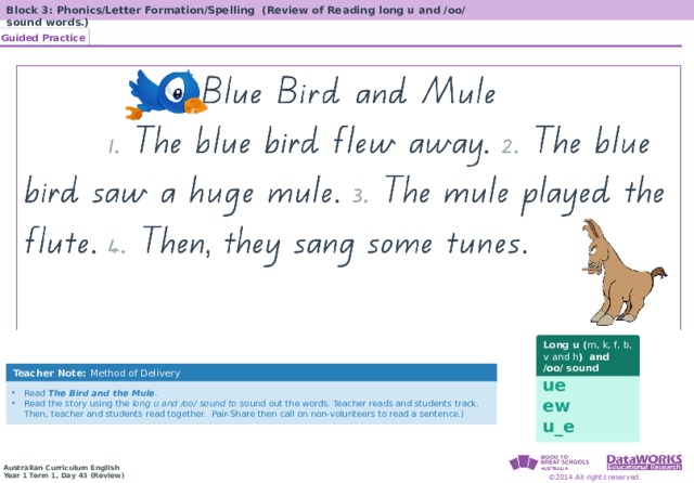 Block 3: Phonics/Letter Formation/Spelling (Review of Reading long u and /oo/ sound words.) Guided Practice Solving Math Problems 1  Determine what the question is asking. 2  Determine the math concept required. 3  Determine relevant information. 4  Solve the problem, then interpret the answer. 5  Check the reasonableness of your answer. Solving Math Problems 1  What am I trying to find? 2  What do I know about this idea? 3  What amounts do I know? 4  Solve the problem or answer the question. 5  Did I answer all parts of the question? Long u ( m, k, f, b, v and h ) and /oo / sound Teacher Note: Method of Delivery ue ew u_e Read The Bird and the Mule . Read the story using the long u and /oo/ sound to sound out the words. Teacher reads and students track. Then, teacher and students read together. Pair-Share then call on non-volunteers to read a sentence.) 