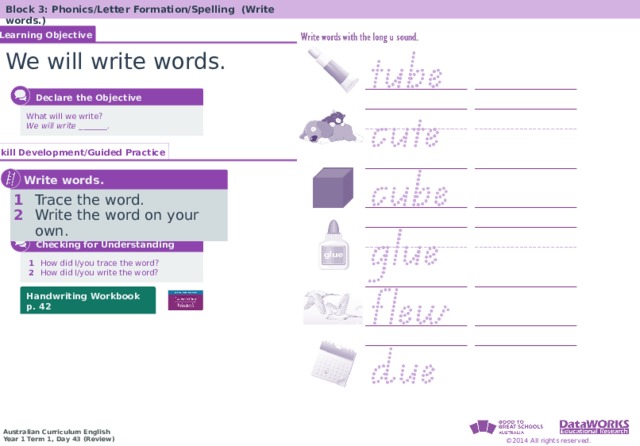 Block 3: Phonics/Letter Formation/Spelling (Write words.) Learning Objective We will write words.  Declare the Objective What will we write? We will write _______. Skill Development/Guided Practice  Write words. 1  Trace the word. 2  Write the word on your own.  Checking for Understanding  1   How did I/you trace the word?  2   How did I/you write the word? Handwriting Workbook p. 42 
