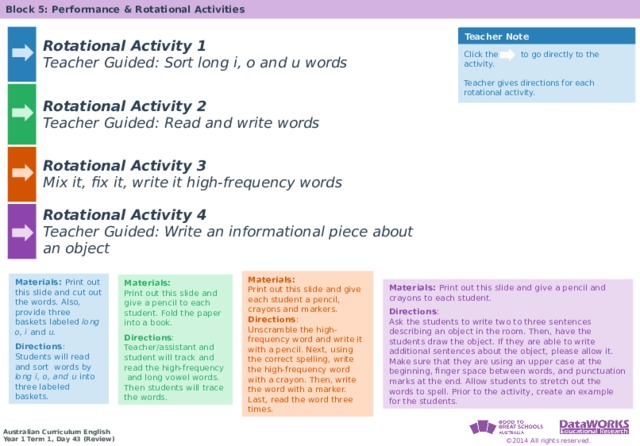 Block 5: Performance & Rotational Activities Rotational Activity 1 Teacher Guided: Sort long i, o and u words Rotational Activity 2 Rotational Activity 3 Teacher Guided: Read and write words Mix it, fix it, write it high-frequency words Rotational Activity 4 Teacher Guided: Write an informational piece about an object Teacher Note Click the to go directly to the activity.  Teacher gives directions for each rotational activity. Materials: Print out this slide and give each student a pencil, crayons and markers. Directions : Unscramble the high-frequency word and write it with a pencil. Next, using the correct spelling, write the high-frequency word with a crayon. Then, write the word with a marker. Last, read the word three times. Materials: Print out this slide and cut out the words. Also, provide three baskets labeled long  o, i and u.  Directions : Students will read and sort words by long i, o, and u into three labeled baskets. Materials: Print out this slide and give a pencil to each student. Fold the paper into a book. Directions : Teacher/assistant and student will track and read the high-frequency  and long vowel words. Then students will trace the words. Materials: Print out this slide and give a pencil and crayons to each student.  Directions : Ask the students to write two to three sentences describing an object in the room. Then, have the students draw the object. If they are able to write additional sentences about the object, please allow it. Make sure that they are using an upper case at the beginning, finger space between words, and punctuation marks at the end. Allow students to stretch out the words to spell. Prior to the activity, create an example for the students.  