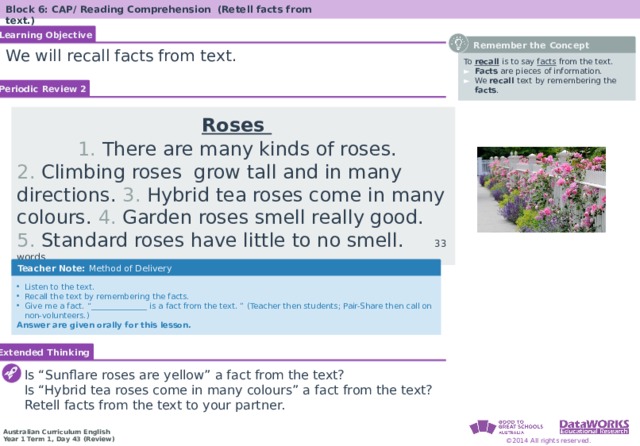 Block 6: CAP/ Reading Comprehension (Retell facts from text.) Learning Objective  Remember the Concept We will recall facts from text. To recall is to say facts from the text . Facts are pieces of information. We recall text  by remembering the facts . Periodic Review 2  Roses  1. There are many kinds of roses. 2. Climbing roses grow tall and in many directions. 3. Hybrid tea roses come in many colours. 4. Garden roses smell really good. 5. Standard roses have little to no smell. 33 words Teacher Note: Method of Delivery Listen to the text. Recall the text by remembering the facts. Give me a fact. “______________ is a fact from the text. ” (Teacher then students; Pair-Share then call on non-volunteers.) Answer are given orally for this lesson. Extended Thinking Is “Sunflare roses are yellow” a fact from the text? Is “Hybrid tea roses come in many colours” a fact from the text? Retell facts from the text to your partner. 