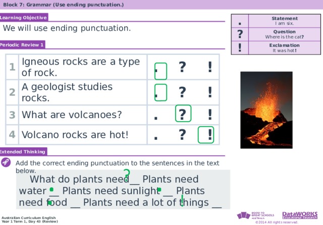 Block 7: Grammar (Use ending punctuation.) Learning Objective . ? Statement I am six. ! Question Exclamation Where is the cat ? It was hot ! We will use ending punctuation. Periodic Review 1 1 Igneous rocks are a type of rock. 2 3 . ? ! A geologist studies rocks. What are volcanoes? 4 . ? ! Volcano rocks are hot! . ? ! . ? ! Extended Thinking Add the correct ending punctuation to the sentences in the text below.  What do plants need__ Plants need water __ Plants need sunlight __ Plants need food __ Plants need a lot of things __ 