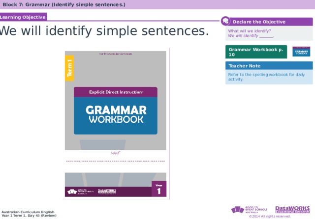 Block 7: Grammar (Identify simple sentences.) Learning Objective  Declare the Objective We will identify simple sentences. What will we identify? We will identify _______. Grammar Workbook p. 10 Teacher Note Refer to the spelling workbook for daily activity. 