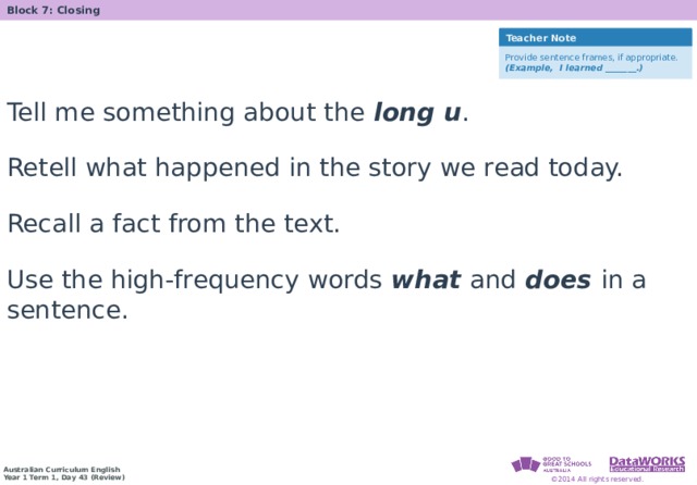 Block 7: Closing Teacher Note Provide sentence frames, if appropriate. (Example, I learned _______.) Tell me something about the long u . Retell what happened in the story we read today. Recall a fact from the text. Use the high-frequency words what and does in a sentence. 