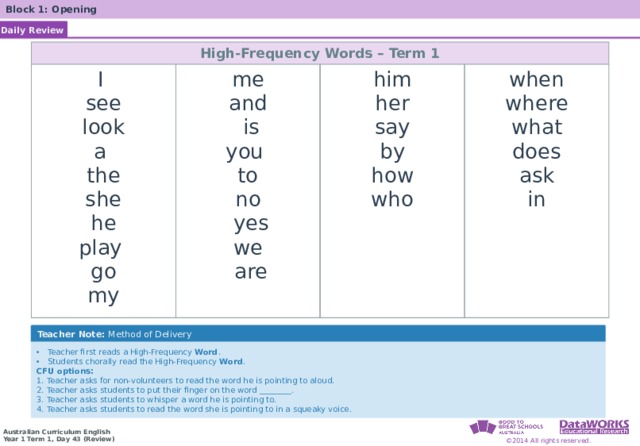 Block 1: Opening Daily Review High-Frequency Words – Term 1 I me see him and look when a her  is where the say you by what to she does how no he ask who  yes play we in go my  are Teacher Note: Method of Delivery Teacher first reads a High-Frequency Word . Students chorally read the High-Frequency Word . CFU options: 1. Teacher asks for non-volunteers to read the word he is pointing to aloud. 2. Teacher asks students to put their finger on the word ________. 3. Teacher asks students to whisper a word he is pointing to. 4. Teacher asks students to read the word she is pointing to in a squeaky voice . 