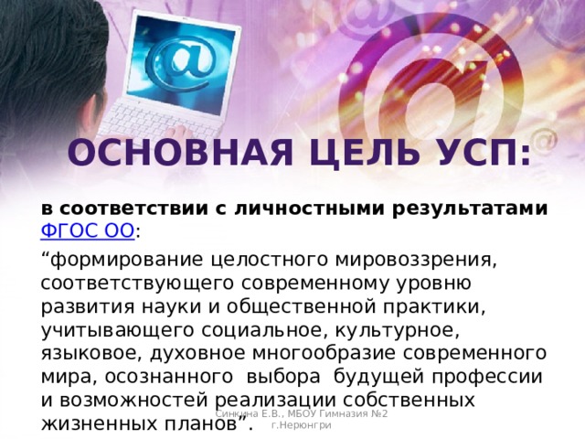 Основная Цель УСП: в соответствии с личностными результатами ФГОС ОО : “ формирование целостного мировоззрения, соответствующего современному уровню развития науки и общественной практики, учитывающего социальное, культурное, языковое, духовное многообразие современного мира, осознанного  выбора будущей профессии и возможностей реализации собственных жизненных планов”. Синкина Е.В., МБОУ Гимназия №2 г.Нерюнгри  