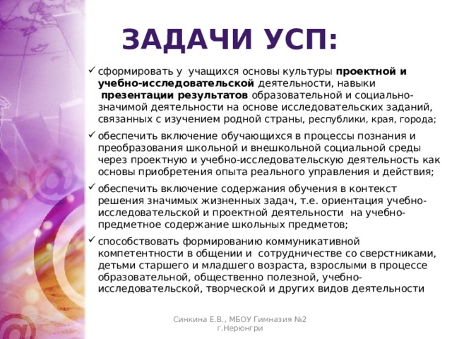 задачи УСП: сформировать у  учащихся основы культуры проектной и учебно-исследовательской деятельности, навыки   презентации результатов образовательной и социально-значимой деятельности на основе исследовательских заданий, связанных с изучением родной страны, республики, края, города; обеспечить включение обучающихся в процессы познания и преобразования школьной и внешкольной социальной среды через проектную и учебно-исследовательскую деятельность как основы приобретения опыта реального управления и действия; обеспечить включение содержания обучения в контекст решения значимых жизненных задач, т.е. ориентация учебно-исследовательской и проектной деятельности  на учебно-предметное содержание школьных предметов; способствовать формированию коммуникативной компетентности в общении и сотрудничестве со сверстниками, детьми старшего и младшего возраста, взрослыми в процессе образовательной, общественно полезной, учебно-исследовательской, творческой и других видов деятельности Синкина Е.В., МБОУ Гимназия №2 г.Нерюнгри 