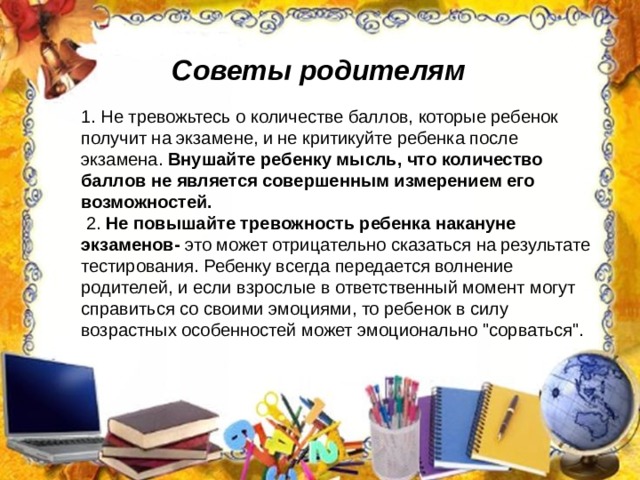 Советы родителям 1. Не тревожьтесь о количестве баллов, которые ребенок получит на экзамене, и не критикуйте ребенка после экзамена.  Внушайте ребенку мысль, что количество баллов не является совершенным измерением его возможностей.  2. Не повышайте тревожность ребенка накануне экзаменов- это может отрицательно сказаться на результате тестирования. Ребенку всегда передается волнение родителей, и если взрослые в ответственный момент могут справиться со своими эмоциями, то ребенок в силу возрастных особенностей может эмоционально 