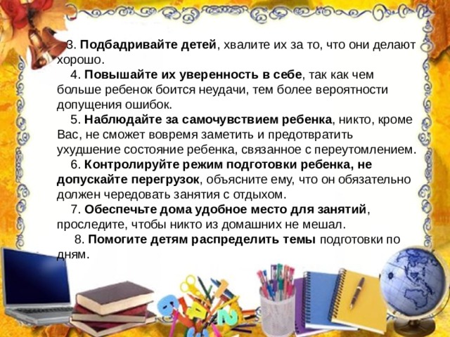 3. Подбадривайте детей , хвалите их за то, что они делают хорошо.  4. Повышайте их уверенность в себе , так как чем больше ребенок боится неудачи, тем более вероятности допущения ошибок.  5. Наблюдайте за самочувствием ребенка , никто, кроме Вас, не сможет вовремя заметить и предотвратить ухудшение состояние ребенка, связанное с переутомлением.  6. Контролируйте режим подготовки ребенка, не допускайте перегрузок , объясните ему, что он обязательно должен чередовать занятия с отдыхом.  7. Обеспечьте дома удобное место для занятий , проследите, чтобы никто из домашних не мешал.  8. Помогите детям распределить темы  подготовки по дням. 