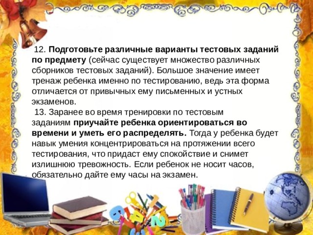 12. Подготовьте различные варианты тестовых заданий по предмету  (сейчас существует множество различных сборников тестовых заданий). Большое значение имеет тренаж ребенка именно по тестированию, ведь эта форма отличается от привычных ему письменных и устных экзаменов.  13. Заранее во время тренировки по тестовым заданиям  приучайте ребенка ориентироваться во времени и уметь его распределять.  Тогда у ребенка будет навык умения концентрироваться на протяжении всего тестирования, что придаст ему спокойствие и снимет излишнюю тревожность. Если ребенок не носит часов, обязательно дайте ему часы на экзамен. 